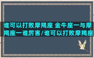 谁可以打败摩羯座 金牛座一与摩羯座一谁厉害/谁可以打败摩羯座 金牛座一与摩羯座一谁厉害-我的网站